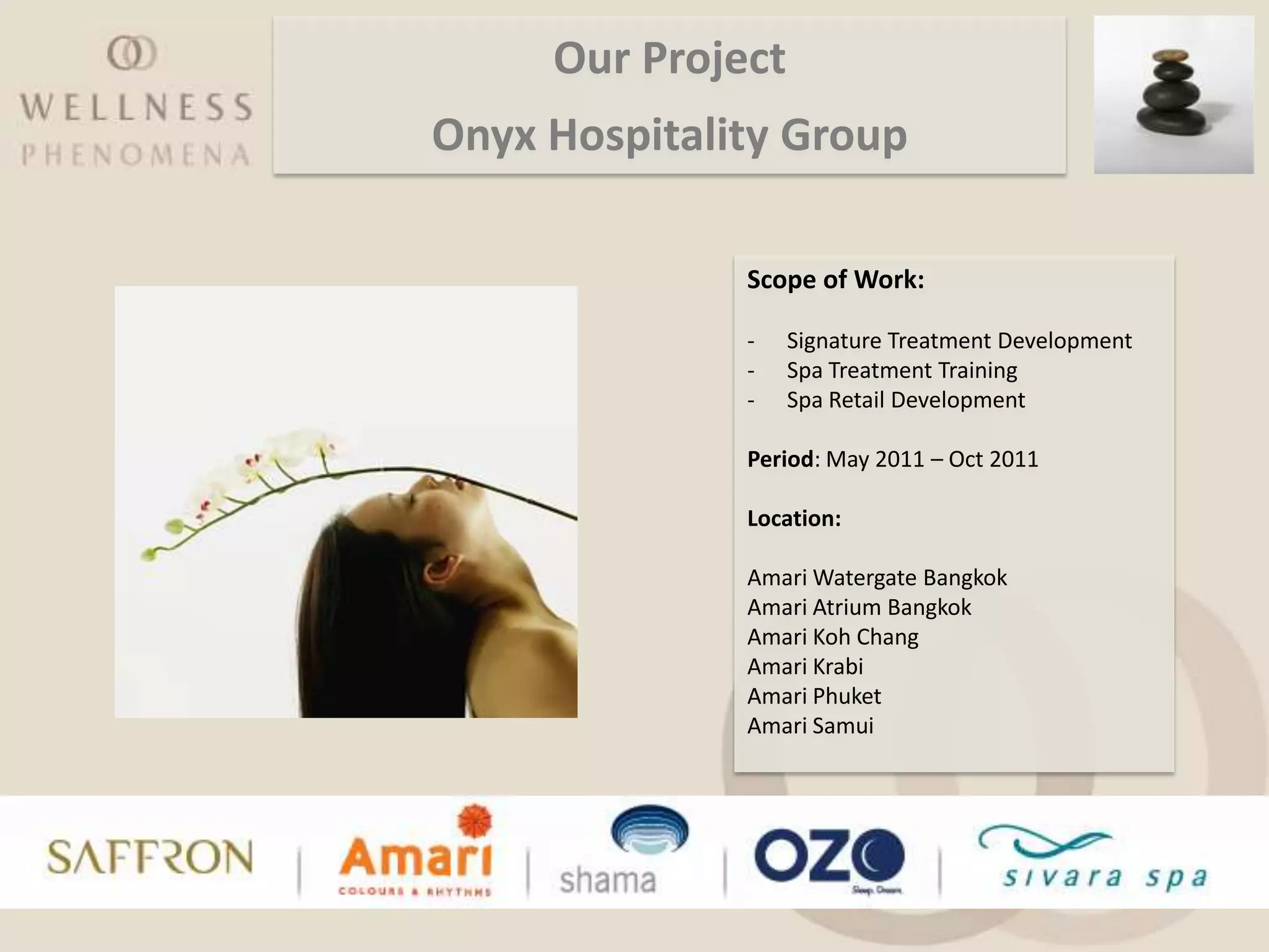 Our Project
Onyx Hospitality Group

              Scope of Work:

              -    Signature Treatment Development
              -    Spa Treatment Training
              -    Spa Retail Development

              Period: May 2011 – Oct 2011

              Location:

              Amari Watergate Bangkok
              Amari Atrium Bangkok
              Amari Koh Chang
              Amari Krabi
              Amari Phuket
              Amari Samui
 