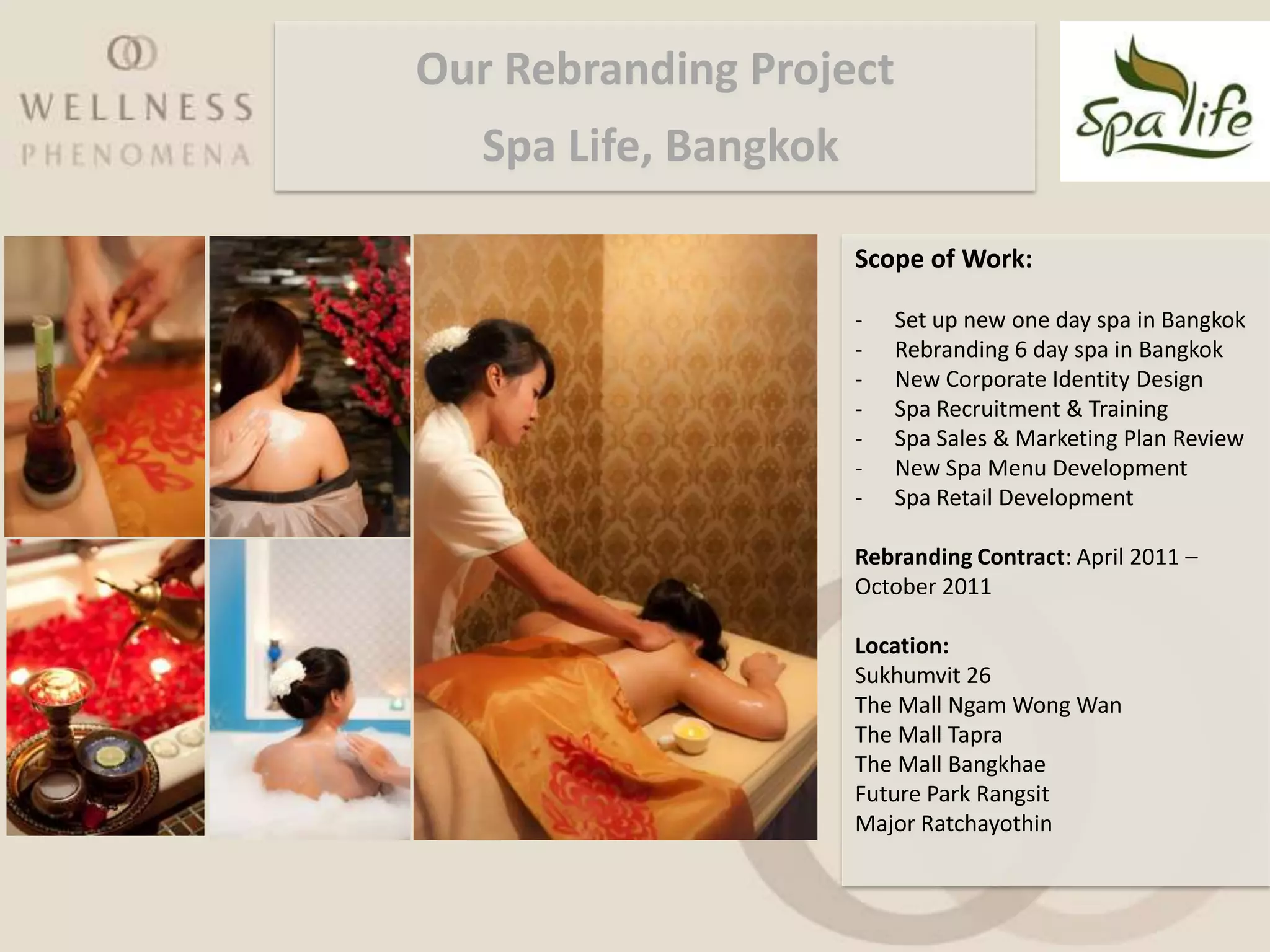 Our Rebranding Project
   Spa Life, Bangkok

                       Scope of Work:

                       -   Set up new one day spa in Bangkok
                       -   Rebranding 6 day spa in Bangkok
                       -   New Corporate Identity Design
                       -   Spa Recruitment & Training
                       -   Spa Sales & Marketing Plan Review
                       -   New Spa Menu Development
                       -   Spa Retail Development

                       Rebranding Contract: April 2011 –
                       October 2011

                       Location:
                       Sukhumvit 26
                       The Mall Ngam Wong Wan
                       The Mall Tapra
                       The Mall Bangkhae
                       Future Park Rangsit
                       Major Ratchayothin
 