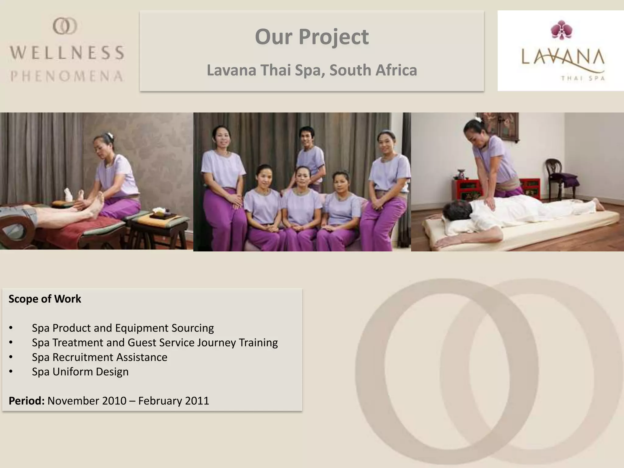 Our Project
                                      Lavana Thai Spa, South Africa




Scope of Work

•   Spa Product and Equipment Sourcing
•   Spa Treatment and Guest Service Journey Training
•   Spa Recruitment Assistance
•   Spa Uniform Design

Period: November 2010 – February 2011
 