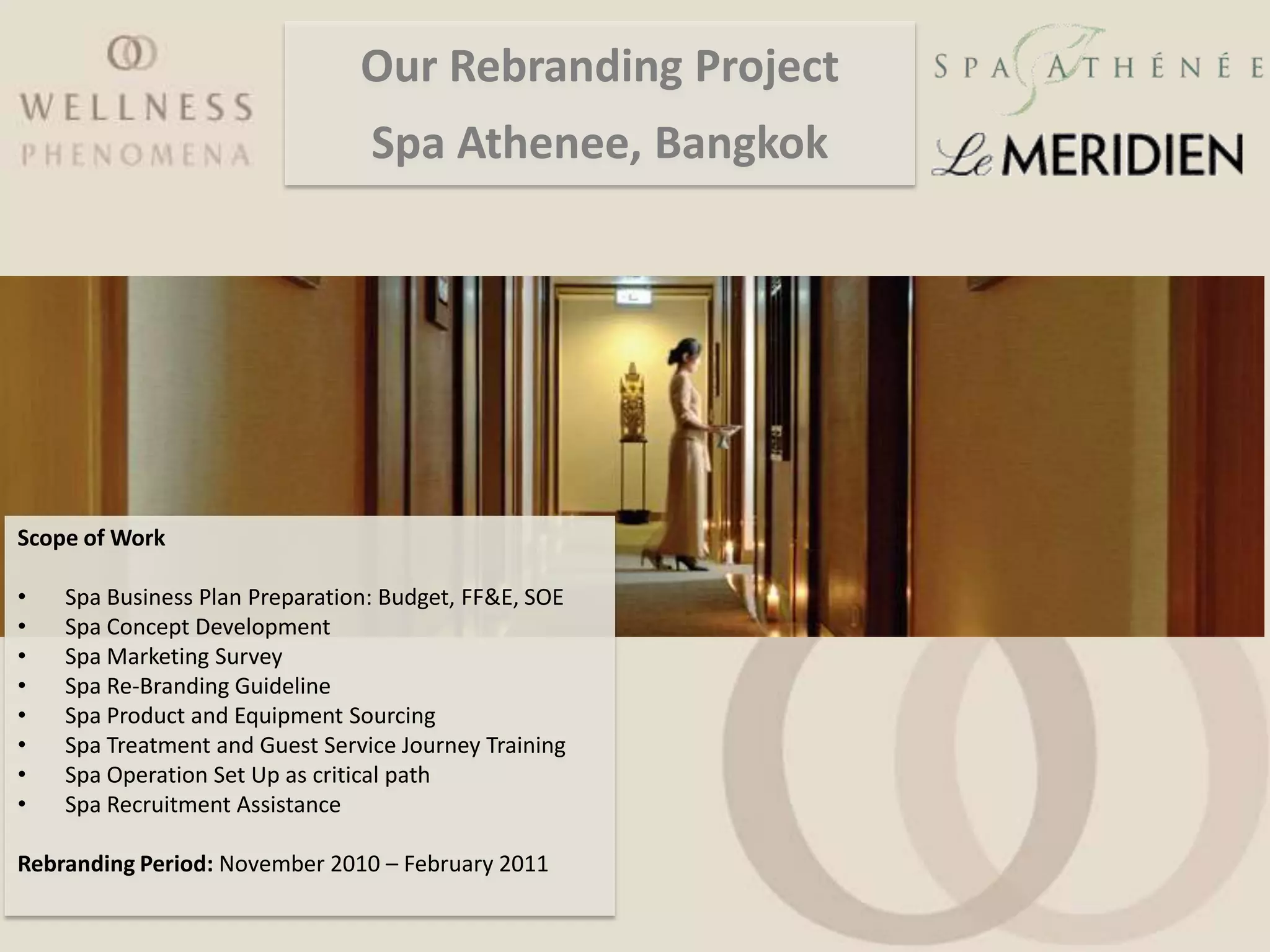 Our Rebranding Project
                                 Spa Athenee, Bangkok




Scope of Work

•   Spa Business Plan Preparation: Budget, FF&E, SOE
•   Spa Concept Development
•   Spa Marketing Survey
•   Spa Re-Branding Guideline
•   Spa Product and Equipment Sourcing
•   Spa Treatment and Guest Service Journey Training
•   Spa Operation Set Up as critical path
•   Spa Recruitment Assistance

Rebranding Period: November 2010 – February 2011
 