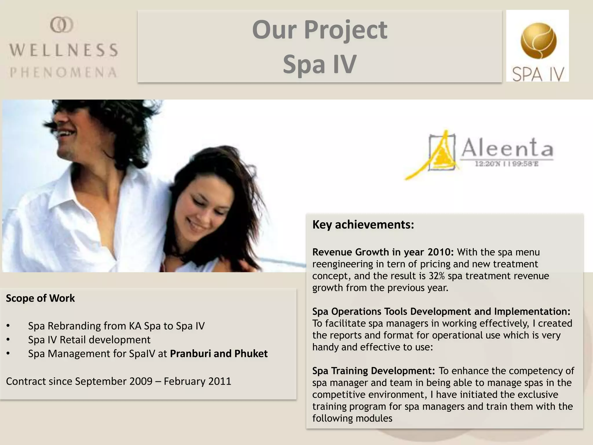 Our Project
                                                  Spa IV




                                                      Key achievements:

                                                      Revenue Growth in year 2010: With the spa menu
                                                      reengineering in tern of pricing and new treatment
                                                      concept, and the result is 32% spa treatment revenue
                                                      growth from the previous year.
Scope of Work
                                                      Spa Operations Tools Development and Implementation:
•   Spa Rebranding from KA Spa to Spa IV              To facilitate spa managers in working effectively, I created
•   Spa IV Retail development                         the reports and format for operational use which is very
                                                      handy and effective to use:
•   Spa Management for SpaIV at Pranburi and Phuket
                                                      Spa Training Development: To enhance the competency of
Contract since September 2009 – February 2011         spa manager and team in being able to manage spas in the
                                                      competitive environment, I have initiated the exclusive
                                                      training program for spa managers and train them with the
                                                      following modules
 