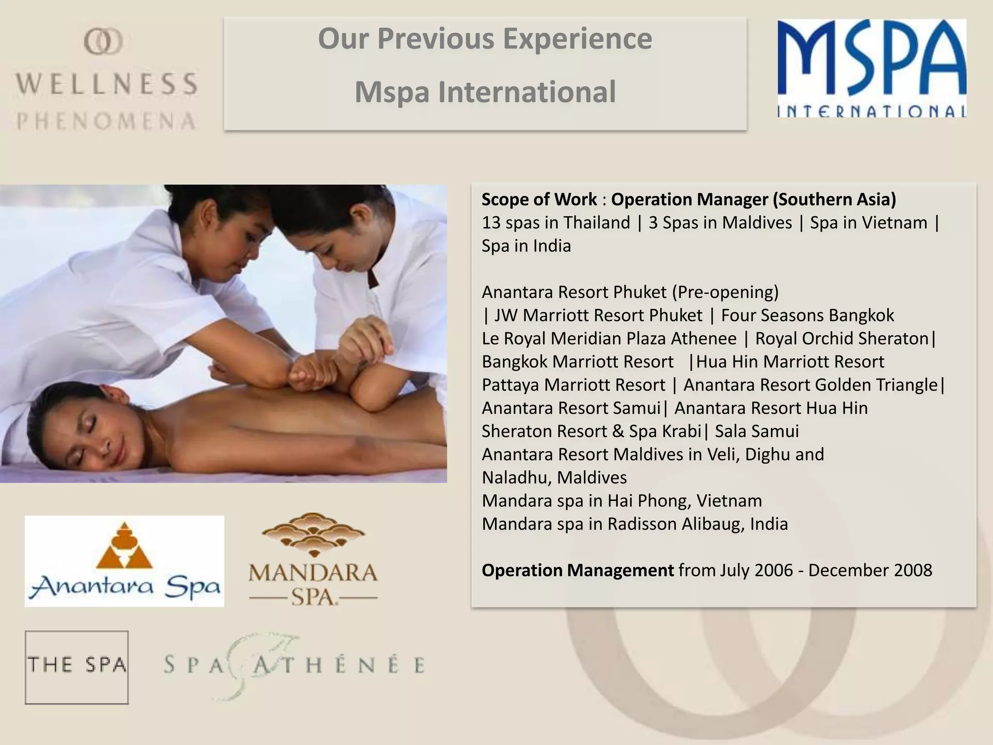 Our Previous Experience
  Mspa International


           Scope of Work : Operation Manager (Southern Asia)
           13 spas in Thailand | 3 Spas in Maldives | Spa in Vietnam |
           Spa in India

           Anantara Resort Phuket (Pre-opening)
           | JW Marriott Resort Phuket | Four Seasons Bangkok
           Le Royal Meridian Plaza Athenee | Royal Orchid Sheraton|
           Bangkok Marriott Resort |Hua Hin Marriott Resort
           Pattaya Marriott Resort | Anantara Resort Golden Triangle|
           Anantara Resort Samui| Anantara Resort Hua Hin
           Sheraton Resort & Spa Krabi| Sala Samui
           Anantara Resort Maldives in Veli, Dighu and
           Naladhu, Maldives
           Mandara spa in Hai Phong, Vietnam
           Mandara spa in Radisson Alibaug, India

           Operation Management from July 2006 - December 2008
 