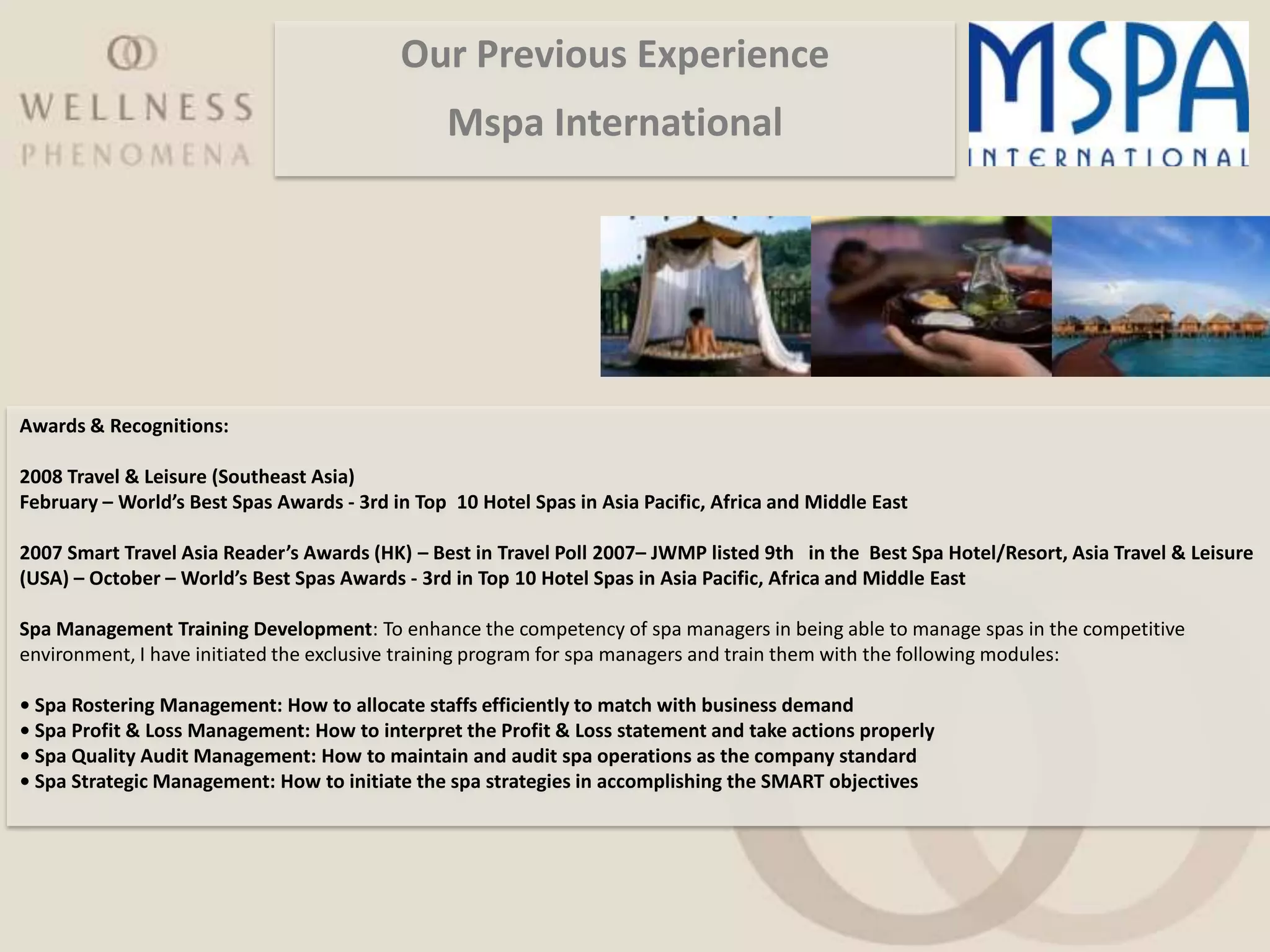 Our Previous Experience
                                                 Mspa International




Awards & Recognitions:

2008 Travel & Leisure (Southeast Asia)
February – World’s Best Spas Awards - 3rd in Top 10 Hotel Spas in Asia Pacific, Africa and Middle East

2007 Smart Travel Asia Reader’s Awards (HK) – Best in Travel Poll 2007– JWMP listed 9th in the Best Spa Hotel/Resort, Asia Travel & Leisure
(USA) – October – World’s Best Spas Awards - 3rd in Top 10 Hotel Spas in Asia Pacific, Africa and Middle East

Spa Management Training Development: To enhance the competency of spa managers in being able to manage spas in the competitive
environment, I have initiated the exclusive training program for spa managers and train them with the following modules:

• Spa Rostering Management: How to allocate staffs efficiently to match with business demand
• Spa Profit & Loss Management: How to interpret the Profit & Loss statement and take actions properly
• Spa Quality Audit Management: How to maintain and audit spa operations as the company standard
• Spa Strategic Management: How to initiate the spa strategies in accomplishing the SMART objectives
 