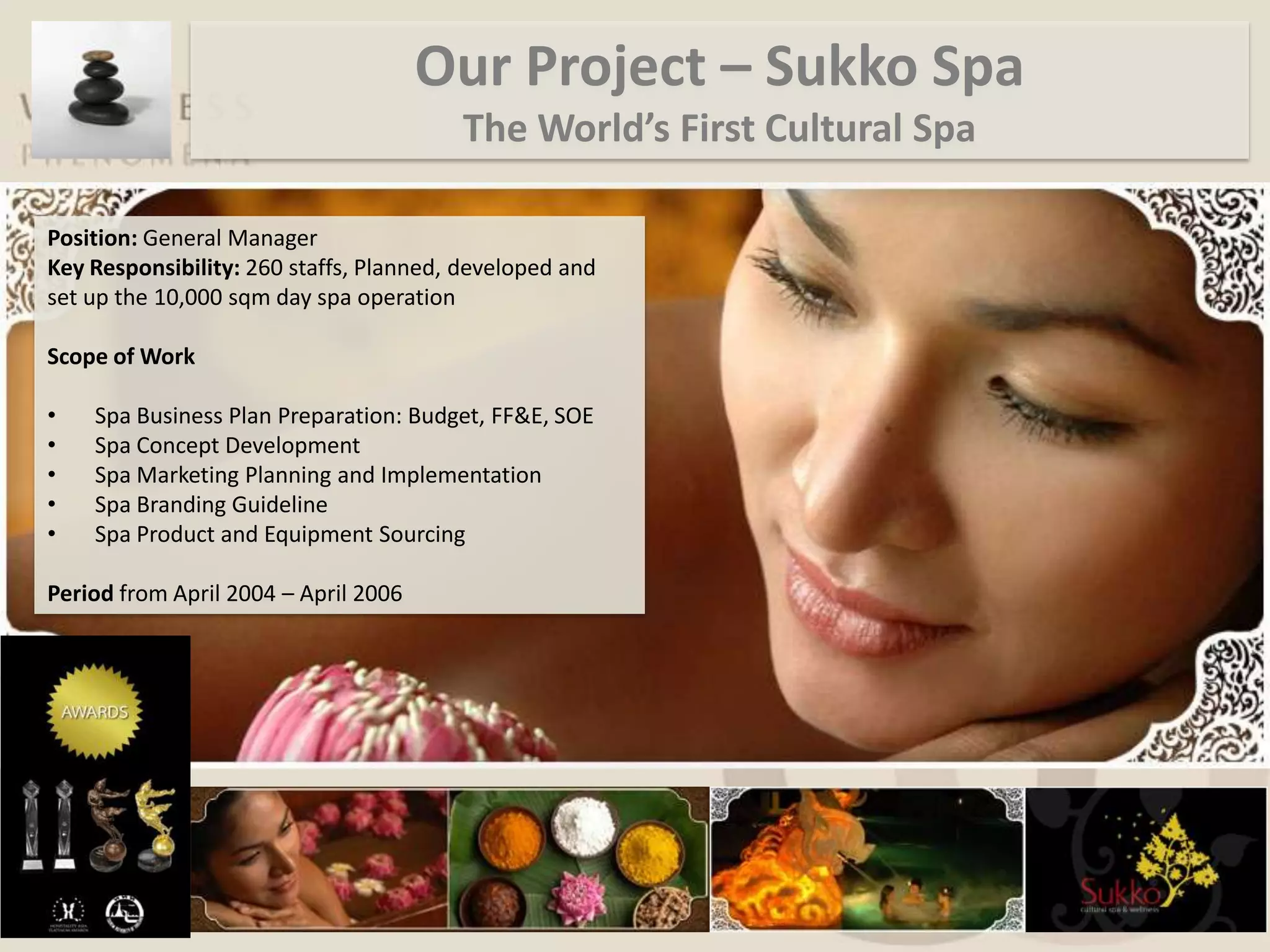 Our Project – Sukko Spa
                                        The World’s First Cultural Spa

Position: General Manager
Key Responsibility: 260 staffs, Planned, developed and
set up the 10,000 sqm day spa operation

Scope of Work

•   Spa Business Plan Preparation: Budget, FF&E, SOE
•   Spa Concept Development
•   Spa Marketing Planning and Implementation
•   Spa Branding Guideline
•   Spa Product and Equipment Sourcing

Period from April 2004 – April 2006
 