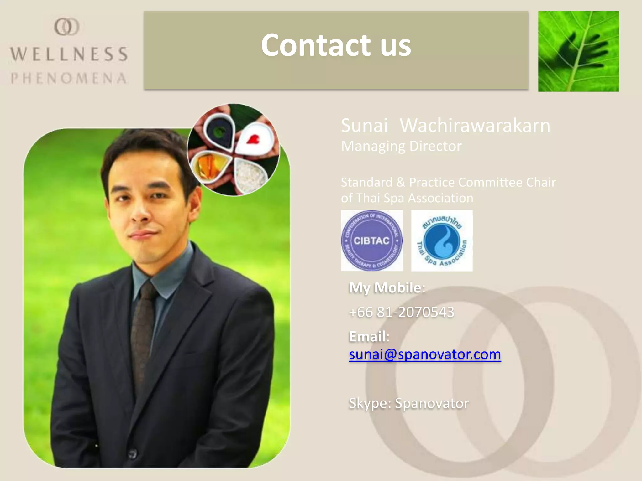 Contact us

     Sunai Wachirawarakarn
     Managing Director

     Standard & Practice Committee Chair
     of Thai Spa Association




      My Mobile:
      +66 81-2070543
      Email:
      sunai@spanovator.com


      Skype: Spanovator
 