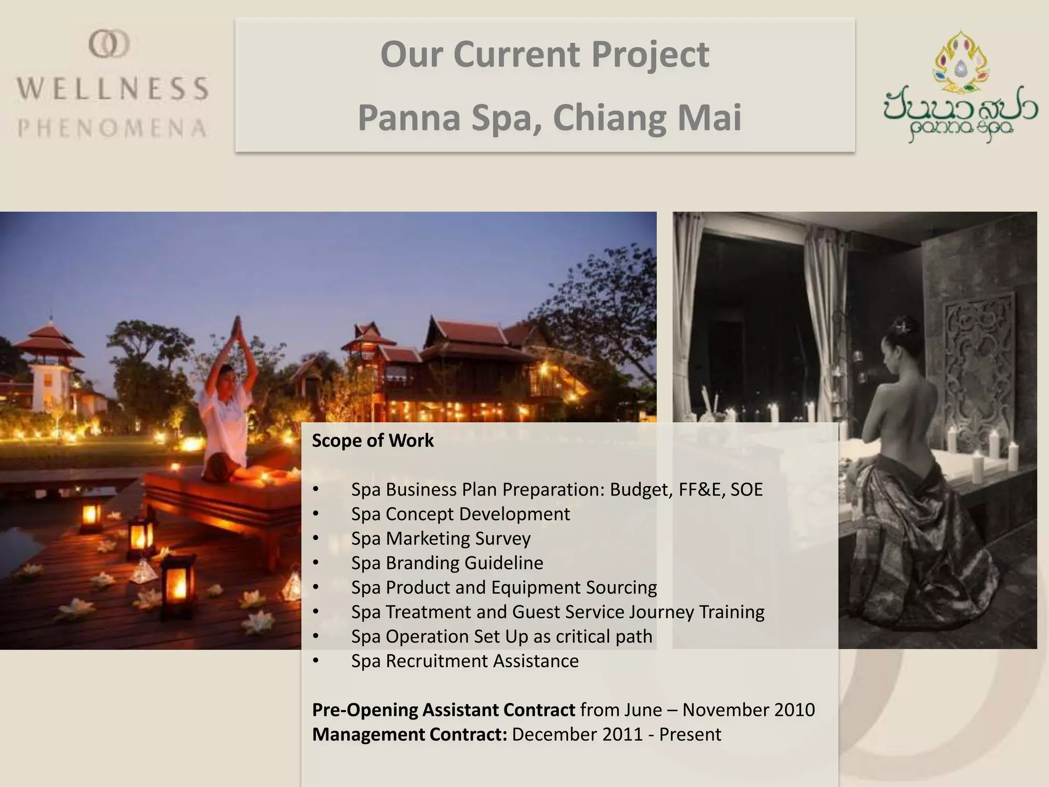 Our Current Project
     Panna Spa, Chiang Mai




Scope of Work

•   Spa Business Plan Preparation: Budget, FF&E, SOE
•   Spa Concept Development
•   Spa Marketing Survey
•   Spa Branding Guideline
•   Spa Product and Equipment Sourcing
•   Spa Treatment and Guest Service Journey Training
•   Spa Operation Set Up as critical path
•   Spa Recruitment Assistance

Pre-Opening Assistant Contract from June – November 2010
Management Contract: December 2011 - Present
 