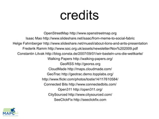 credits
                   OpenStreetMap http://www.openstreetmap.org
        Isaac Mao http://www.slideshare.net/isaac/from-meme-to-social-fabric
Helge Fahrnberger http://www.slideshare.net/muesli/about-lions-and-ants-presentation
      Frederik Ramm http://www.soc.org.uk/assets/newsletter/Nov%202009.pdf
  Constantin Litvak http://blog.consta.de/2007/09/01/wir-basteln-uns-die-weltkarte/
                      Walking Papers http://walking-papers.org/
                               GeoRSS http://georss.org
                       CloudMade http://maps.cloudmade.com/
                     GeoTrac http://geotrac.demo.topplabs.org/
                  http://www.flickr.com/photos/tostie14/117610584/
                   Connected Bits http://www.connectedbits.com/
                             Open311 http://open311.org/
                      CitySourced http://www.citysourced.com/
                           SeeClickFix http://seeclickfix.com
 