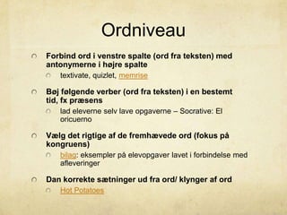 Ordniveau
Forbind ord i venstre spalte (ord fra teksten) med
antonymerne i højre spalte
textivate, quizlet, memrise
Bøj følgende verber (ord fra teksten) i en bestemt
tid, fx præsens
lad eleverne selv lave opgaverne – Socrative: El
oricuerno
Vælg det rigtige af de fremhævede ord (fokus på
kongruens)
bilag: eksempler på elevopgaver lavet i forbindelse med
afleveringer
Dan korrekte sætninger ud fra ord/ klynger af ord
Hot Potatoes
 