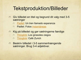 Tekstproduktion/Billeder
Giv billedet en titel og begrund dit valg med 3-5
sætninger
Padlet: Un tren llamado esperanza
Padlet: Fotos instantáneas
Kig på billedet og gør sætningerne færdige
Thinglink: Los girasoles ciegos
Thinglink: Café Zurich
Beskriv billedet i 3-5 sammenhængende
sætninger. Brug 3-4 adjektiver.
 