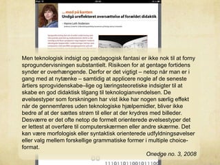 Men teknologisk indsigt og pædagogisk fantasi er ikke nok til at forny
sprogundervisningen substantielt. Risikoen for at gentage fortidens
synder er overhængende. Derfor er det vigtigt – netop når man er i
gang med at nytænke – samtidig at applicere nogle af de seneste
årtiers sprogvidenskabe–lige og læringsteoretiske indsigter til at
skabe en god didaktisk tilgang til teknologianvendelsen. De
øvelsestyper som forskningen har vist ikke har nogen særlig effekt
når de gennemføres uden teknologiske hjælpemidler, bliver ikke
bedre af at der sættes strøm til eller at der krydres med billeder.
Desværre er det ofte netop de formelt orienterede øvelsestyper det
er lettest at overføre til computerskærmen eller andre skærme. Det
kan være morfologisk eller syntaktisk orienterede udfyldningsøvelser
eller valg mellem forskellige grammatiske former i multiple choice-
format.
Onedge no. 3, 2008
 