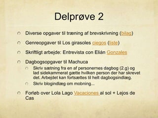 Delprøve 2
Diverse opgaver til træning af brevskrivning (bilag)
Genreopgaver til Los girasoles ciegos (liste)
Skriftligt arbejde: Entrevista con Elián Gonzales
Dagbogsopgaver til Machuca
Skriv sætning fra en af personernes dagbog (2.g) og
lad sidekammerat gætte hvilken person der har skrevet
det. Arbejdet kan fortsættes til helt dagbogsindlæg.
Skriv blogindlæg om mobning...
Forløb over Lola Lago Vacaciones al sol + Lejos de
Cas
 