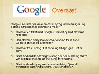 Google Oversæt
Google Oversæt bør være en del af sprogundervisningen, og
det kan gøres på mange kreative måder:
Oversæt en tekst med Google Oversæt og bed eleverne
rette den.
Bed eleverne analysere oversættelserne for at finde
Googles styrker og svagheder.
Oversæt fra et sprog til et andet og tilbage igen. Det er
sjovt.
Start med en lille sætning/tekst og gør den større og større
ved at tilføje flere ord og led. Diskutér effekten.
Start med en lang og overlæsset sætning. Fjern alt
overflødigt, skær ind til benet. Diskutér effekten.
 