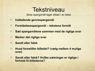 Tekstniveau
disse spørgsmål tager afsæt i en tekst
Indledende genrespørgsmål
Forståelsesspørgsmål – tekstens formål
Sæt spørgsmålene sammen med de rigtige svar
Marker det rigtige svar
Sandt eller falsk
Hvad forestiller billedet? (vælg mellem 4 mulige
svar)
Sandt eller falsk? Hvilke sætninger er rigtige i
forhold til billederne?
 