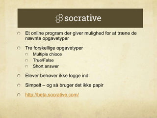 Et online program der giver mulighed for at træne de
nævnte opgavetyper
Tre forskellige opgavetyper
Multiple chioce
True/False
Short answer
Elever behøver ikke logge ind
Simpelt – og så bruger det ikke papir
http://beta.socrative.com/
 