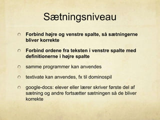 Sætningsniveau
Forbind højre og venstre spalte, så sætningerne
bliver korrekte
Forbind ordene fra teksten i venstre spalte med
definitionerne i højre spalte
samme programmer kan anvendes
textivate kan anvendes, fx til dominospil
google-docs: elever eller lærer skriver første del af
sætning og andre fortsætter sætningen så de bliver
korrekte
 