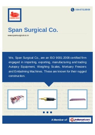 08447518909




   Span Surgical Co.
   www.spansurgical.co.in




Autopsy    Tables    Autopsy    Requisites   Forensic    Weighing   Scales   Mortuary
Cabinets Embalming Machines Autopsy an ISO 9001:2008 certified firm
    We, Span Surgical Co., are Tables Autopsy Requisites Forensic Weighing
Scales    Mortuary   Cabinets   Embalming     Machines    Autopsy   Tables   Autopsy
    engaged in importing, exporting, manufacturing and trading
Requisites Forensic Weighing Scales Mortuary Cabinets Embalming Machines Autopsy
    Autopsy Equipment, Weighing Scales, Mortuary Freezers
Tables Autopsy Requisites Forensic Weighing Scales Mortuary Cabinets Embalming
Machines Embalming Machines. Requisites Forensic Weighing Scales Mortuary
   and Autopsy Tables Autopsy These are known for their rugged
    construction.
Cabinets Embalming Machines Autopsy Tables Autopsy Requisites Forensic Weighing
Scales    Mortuary   Cabinets   Embalming     Machines    Autopsy   Tables   Autopsy
Requisites Forensic Weighing Scales Mortuary Cabinets Embalming Machines Autopsy
Tables Autopsy Requisites Forensic Weighing Scales Mortuary Cabinets Embalming
Machines Autopsy Tables Autopsy Requisites Forensic Weighing Scales Mortuary
Cabinets Embalming Machines Autopsy Tables Autopsy Requisites Forensic Weighing
Scales    Mortuary   Cabinets   Embalming     Machines    Autopsy   Tables   Autopsy
Requisites Forensic Weighing Scales Mortuary Cabinets Embalming Machines Autopsy
Tables Autopsy Requisites Forensic Weighing Scales Mortuary Cabinets Embalming
Machines Autopsy Tables Autopsy Requisites Forensic Weighing Scales Mortuary
Cabinets Embalming Machines Autopsy Tables Autopsy Requisites Forensic Weighing
                                     `

Scales    Mortuary   Cabinets   Embalming     Machines    Autopsy   Tables   Autopsy

                                              A Member of
 