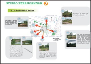 STUDIO PERANCANGAN                                                                              2
              POTENSI VIEW FROM SITE                                                                                                                          V54
                                                                                                                                                                             Pada view ke-4 kita disajikan dengan
                                                                                                                                                                             p e m a n d a n g a n
                                                                                                                                                                             batu miring yang akan longsor .view ini adalah
                                                                                                   +17.40 +15.30 +13.70 +13.20      +12.40                                   salah satu nilai minus dari site ini




                                                                                                                                              0
                                                                                                                                            W1
                                                                                                                          U                                       V5
                                                                                                                                                                   4




                                                                                                                                          RO
                                  V4                          +12.40
                                                                                                  V5
                                                                                          RO
Pada view ke-3 mengarah                                                                     W1
                                                                                              0
ke perumahan pajak yang                                       +12.00
dikelilingi pohon tinggi hijau,                               +10.20
ini juga merupakan nilai                                       +9.50
plus dari site ini.
                                                                           V4




                                                                                                                B
                                                                                                              GS
                                                               +8.20
                                                               +7.50
                                                               +7.30                                                GS




                                                                                                                              0
                                                                                                                      B




                                                                                                                            W1
                                                               +7.05




                                                                                                                          RO
                                                                       V3                                                           V6
                                                                                                        GS
                                                                                                          B                                                             V6
                                                                                                                                                                         5
                                                                                                                                                          +4.50
                                                                                                                                                                                          Pada view ke-6 sebenarnya
                                                                                V2                                                                        +6.00                           pemandangannya indah
                                                                                                                          +12.40             +10.10 +8.30 +7.10                           namun apabila bangunan
           V2                                  V3                                                                                 SITE LOKASI
                                                                                                                                                                                          rumah cuman satu lantai
                                                                                                                                                                                          dan site tidak ditinggikan
                                                                                          V1                                        0 100 200 300 400 METER
                                                                                                                                                                       V6                 tanahnya , view ini tidak akan
                                                                                                                                            2     3   4                                   terlihat dengan jelas,
                                                                                                                                    0 1
                                                                                                                                                                        5                 pemandangan di view ini adalah
                                                                                                                                                                                          sebuah danau dan
                                                                                                                                                                                          perumahan didaerah lembah.
                                                                                     V1
                                                                                      1
             pada view ke-2 pandangan
             mengarah ke danau dan
             ke bukit yang gundul akibat        PO
             dicukur oleh manusia                   IN
                                                      TP
             yang berkepentingan khusus,                 EN
             namun tidak mengurangi                        CA
                                                                PA
             nilai eksotic danau yang                              IA                Pada view ke-1 kita disajikan perbaduan
                                                                       N
             dipadukan dengan pepohonon                                              ntara keindahan dan ketidak teraturan
             dan hamparan tumbuhanhijau                                              sebuah bangunan komersial yang masih
             disekitarnya.view ke-2adalah                                            traditional dan tidak bersahabat dengan
             salah satu nilai plus site ini.                                         pemandangan yang akan saya explore
                                                                                     disekitarnya.
 