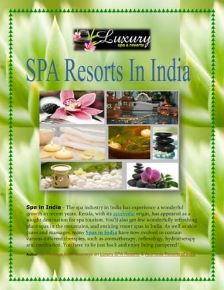 Spa in India - The spa industry in India has experience a wonderful
growth in recent years. Kerala, with its ayurvedic origin, has appeared as a
sought destination for spa tourism. You'll also get few wonderfully refreshing
place spas in the mountains, and enticing resort spas in India. As well as skin
cures and massages, many Spas in India have now evolved to contain
various different therapies, such as aromatherapy, reflexology, hydrotherapy
and meditation. You have to lie just back and enjoy being pampered!
Author:   Go Heritage India Journeys on Luxury SPA Resorts & Ayurveda Resorts of India
 