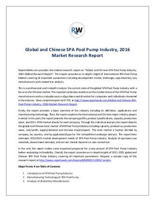 Global and Chinese SPA Pool Pump Industry, 2016
Market Research Report
ReportsWeb.com provides the market research report on “Global and Chinese SPA Pool Pump Industry,
2016 Market Research Report”. This report provides an in-depth insight of International SPA Pool Pump
Market covering all important parameters including development trends, challenges, opportunities, key
manufacturers and competitive analysis.
This is a professional and in-depth study on the current state of the global SPA Pool Pump industry with a
focus on the Chinese market. The report provides key statistics on the market status of the SPA Pool Pump
manufacturers and is a valuable source of guidance and direction for companies and individuals interested
in the industry. View complete report with TOC at http://www.reportsweb.com/Global-and-Chinese-SPA-
Pool-Pump-Industry,-2016-Market-Research-Report .
Firstly, the report provides a basic overview of the industry including its definition, applications and
manufacturing technology. Then, the report explores the international and Chinese major industry players
in detail. In this part, the report presents the company profile, product specifications, capacity, production
value, and 2011-2016 market shares for each company. Through the statistical analysis, the report depicts
the global and Chinese total market of SPA Pool Pump industry including capacity, production, production
value, cost/profit, supply/demand and Chinese import/export. The total market is further divided by
company, by country, and by application/type for the competitive landscape analysis. The report then
estimates 2016-2021 market development trends of SPA Pool Pump industry. Analysis of upstream raw
materials, downstream demand, and current market dynamics is also carried out.
In the end, the report makes some important proposals for a new project of SPA Pool Pump Industry
before evaluating its feasibility. Overall, the report provides an in-depth insight of 2011-2021 global and
Chinese SPA Pool Pump industry covering all important parameters. Request a sample copy of this
research report at http://www.reportsweb.com/inquiry&RW0001110392/sample .
Major Points from Table of Contents
1. Introduction of SPA Pool Pump Industry
2. Manufacturing Technology of SPA Pool Pump
3. Analysis of Global Key Manufacturers
 
