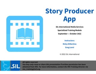 Story Producer
App
SIL International Media Services
Specialized Training Module
September — October 2022
Instructors:
Ricky DiMartino
Greg Lorei
© 2022 SIL International
All rights reserved.
You may only reuse or share this presentation if written permission has been
obtained from IMS. For more information, contact the IMS Training Director via
ims_training@sil.org.
 