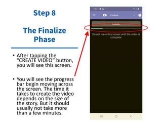 • After tapping the
“CREATE VIDEO” button,
you will see this screen.
• You will see the progress
bar begin moving across
the screen. The time it
takes to create the video
depends on the size of
the story. But it should
usually not take more
than a few minutes.
Step 8
The Finalize
Phase
 