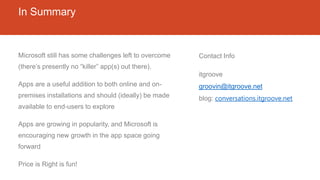 In Summary
Microsoft still has some challenges left to overcome
(there’s presently no “killer” app(s) out there).
Apps are a useful addition to both online and on-
premises installations and should (ideally) be made
available to end-users to explore
Apps are growing in popularity, and Microsoft is
encouraging new growth in the app space going
forward
Price is Right is fun!
Contact Info
itgroove
groovin@itgroove.net
blog: conversations.itgroove.net
 