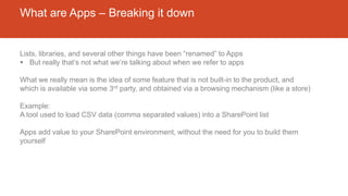 What are Apps – Breaking it down
Lists, libraries, and several other things have been “renamed” to Apps
 But really that’s not what we’re talking about when we refer to apps
What we really mean is the idea of some feature that is not built-in to the product, and
which is available via some 3rd party, and obtained via a browsing mechanism (like a store)
Example:
A tool used to load CSV data (comma separated values) into a SharePoint list
Apps add value to your SharePoint environment, without the need for you to build them
yourself
 