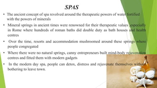 SPAS
• The ancient concept of spa revolved around the therapeutic powers of water fortified
with the powers of minerals
• ...