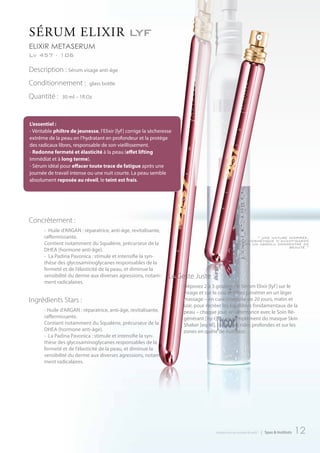 SéruM eLIxIr lyf
elixir metaserum
Lv 457 - 106

Description : Sérum visage anti-âge
Conditionnement :         glass bottle

Quantité :   30 ml – 1fl.Oz




Concrètement :
     - Huile d’ARGAN : réparatrice, anti-âge, revitalisante,
     raffermissante.                                                                                    “ une nature inspirée,
                                                                                                 une cosmétique d’avant-garde
     Contient notamment du Squalène, précurseur de la                                            dans un absolu concentré de
                                                                                                                     beauté.”
     DHEA (hormone anti-âge).
     - La Padina Pavonica : stimule et intensifie la syn-
     thèse des glycosaminoglycanes responsables de la
     fermeté et de l’élasticité de la peau, et diminue la
     sensibilité du derme aux diverses agressions, notam-      Le Geste Juste :
     ment radicalaires.
                                                                    Déposez 2 à 3 gouttes de Sérum Elixir [lyf ] sur le
                                                                    visage et sur le cou et faites pénétrer en un léger
Ingrédients Stars :                                                 massage – en cure intensive de 20 jours, matin et
                                                                    soir, pour recréer les équilibres fondamentaux de la
     - Huile d’ARGAN : réparatrice, anti-âge, revitalisante,        peau – chaque jour, en alternance avec le Soin Ré-
     raffermissante.                                                générant [ny-t] ou en complément du masque Skin
     Contient notamment du Squalène, précurseur de la               Shaker [eq-M], contre les rides profondes et sur les
     DHEA (hormone anti-âge).                                       zones en quête de nutrition.
     - La Padina Pavonica : stimule et intensifie la syn-
     thèse des glycosaminoglycanes responsables de la
     fermeté et de l’élasticité de la peau, et diminue la
     sensibilité du derme aux diverses agressions, notam-
     ment radicalaires.




                                                                                  introduction au monde de ar457   | Spas & Instituts   12
 