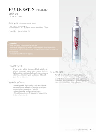 HuILe SAtIn hcor
Ar457 InternAtIonAL
silKy oil
Lc 457 - 108


Description : Huile Corporelle Sèche
Conditionnement : flacon pompe aluminium 150 ml
Quantité : 150 ml – 5.1 fl. Oz




L’essentiel :
- Effets hydratant, raffermissant et anti-âge.
- Huile sèche qui permet de se vêtir immédiatement après application.
- Sensation de fraîcheur bienfaisante pour les jambes lourdes ou après un
bain de soleil.
- Incroyable touché satin de la peau.




Concrètement :
      D’une texture subtile et soyeuse, l’huile Satin [hcor]
      adoucit et assouplit la peau pour mieux la sublimer.
      Sa formulation spéciale « huile sèche » permet de se
                                                               Le Geste Juste :
      vêtir immédiatement après application et laisse la            Après la douche ou le bain, vaporisez sur peau
      peau douce et satinée.                                        humide ou sèche et étalez par de légers massages
                                                                    ascendants en insistant sur les zones sujettes au re-
                                                                    lâchement. [hcor] s’appréciera également en après-
Ingrédients Stars :                                                 soleil ou en application post-épilatoire.
      - Huile d’ARGAN : hydratante, action anti-relâche-
      ment sur le tissu cellulaire et le maillage des fibro-
      blastes (propriété des delta 7 stérols).
      - Alpha Bisabolol : apaisant, adoucissant.
      - Dérivé de menthol : effet vasoconstricteur, stimu-
      lant et rafraîchissant.




                                                                                  introduction au monde de ar457   | Spas & Instituts   14
 