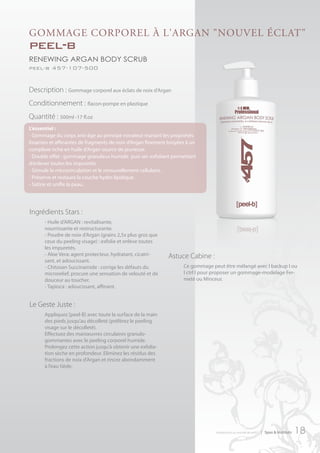 goMMAge corPoreL à L'ArgAn "nouVeL écLAt"
peel-b
renewing argan body scrub
peel-b 457-107-500


Description : Gommage corporel aux éclats de noix d’Argan
Conditionnement : flacon-pompe en plastique
Quantité : 500ml -17 fl.oz
L’essentiel :
- Gommage du corps anti-âge au principe novateur mariant les propriétés
lissantes et affinantes de fragments de noix d’Argan finement broyées à un
complexe riche en huile d’Argan source de jeunesse.
- Double effet : gommage granuleux humide puis sec exfoliant permettant
d’enlever toutes les impuretés.
- Stimule la microcirculation et le renouvellement cellulaire.
- Préserve et restaure la couche hydro lipidique.
- Satine et unifie la peau.




Ingrédients Stars :
      - Huile d’ARGAN : revitalisante,
      nourrissante et restructurante.
      - Poudre de noix d’Argan (grains 2,5x plus gros que
      ceux du peeling visage) : exfolie et enlève toutes
      les impuretés.
      - Aloe Vera: agent protecteur, hydratant, cicatri-     Astuce Cabine :
      sant, et adoucissant.
      - Chitosan Succinamide : corrige les défauts du               Ce gommage peut être mélangé avec I backup I ou
      microrelief, procure une sensation de velouté et de           I ctrl I pour proposer un gommage-modelage Fer-
      douceur au toucher.                                           meté ou Minceur.
      - Tapioca : adoucissant, affinant.


Le Geste Juste :
      Appliquez [peel-B] avec toute la surface de la main
      des pieds jusqu’au décolleté (préférez le peeling
      visage sur le décolleté).
      Effectuez des manœuvres circulaires granulo-
      gommantes avec le peeling corporel humide.
      Prolongez cette action jusqu’à obtenir une exfolia-
      tion sèche en profondeur. Eliminez les résidus des
      fractions de noix d’Argan et rincez abondamment
      à l’eau tiède.




                                                                                 introduction au monde de ar457   | Spas & Instituts   18
 