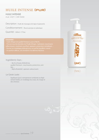 HuILe IntenSe                                              (pur)
huile intense
pur 457-109-500


Description : Huile de massage anti-âge et apaisante
Conditionnement : flacon-pompe en plastique
Quantité : 500ml -17 fl.oz


L’essentiel :
- Huile d’Argan de qualité Premium, pure à 98,5%.
- Procure tous les bienfaits de l’Huile d’Argan : hydratant, nourrissant,
raffermissant, cicatrisant, purifiant, apaisant, protecteur, revitalisant…
- Permet un modelage prolongé pour un parfait équilibre cutané.
- Un parfum délicat, une invitation à la détente Absolue.




Ingrédients Stars :
          - 98,5% d’Huile d’ARGAN de
          qualité Premium : nourrissante, protectrice, anti-
          âge…
          - Alpha Bisabolol : apaisant, adoucissant.


Le Geste Juste :
          Appliquez (pur) à température ambiante ou légè-
          rement tiédie, en modelage du corps, du visage et
          des cheveux.




introduction au monde de ar457   | Spas & Instituts   19
 