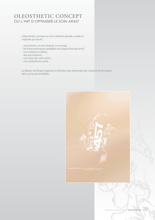 oLeoStHetIc concePt
ou l’art d’optimiser le soin ar457



   L’Oléosthétic concept est une méthode globale, simple et
   originale qui réunit :

   -   une histoire, un état d’esprit, un concept,
   -   les fiches techniques détaillées de chaque formule ar457,
   -   une ambiance Cabine,
   -   des prescriptions,
   -   une carte des soins ar457,
   -   une méthode de vente.


   La Maison de l’Argan organise en fonction des demandes des sessions de formation
   dans ses locaux bordelais.




                                                                                                                  




                                                                            introduction au monde de ar457   | Spas & Instituts   20
 