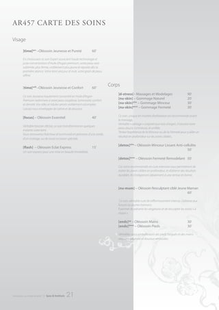 Ar457 cArte deS SoInS

Visage

          ]time[pur –Oléosoin Jeunesse et Pureté                   60’

          En choisissant ce soin Expert associant haute technologie et
          juste concentration d’Huile d’Argan premium, votre peau sera
          sublimée, plus ferme, visiblement plus jeune et reposée dès la
          première séance. Votre teint sera pur et mat, votre grain de peau
          affiné.


          ]time[soft –Oléosoin Jeunesse et Confort                 60’
                                                                                Corps
                                                                                    ]d-stress[– Massages et Modelages                          90’
          Ce soin Jeunesse hautement concentré en Huile d’Argan
          Premium redonnera à votre peau souplesse, luminosité, confort
                                                                                    [nu-skin] – Gommage Naturel                                20’
          et densité. Vos rides et ridules seront visiblement estompées.            [nu-skin]slim – Gommage Minceur                            30’
          Laissez vous envelopper de calme et de douceur.                           [nu-skin]tonic – Gommage Fermeté                           30’

                                                                                    Ce soin, unique en matière d’exfoliation est recommandé avant
          [focus] – Oléosoin Essentiel                             40’
                                                                                    le massage.
                                                                                    Véritable « sablage » corporel aux noix d’argan, il laissera votre
          Véritable booster d’éclat, ce soin transformera en quelques
                                                                                    peau douce, lumineuse, et unifiée.
          instants votre teint.
                                                                                    Tentez l’expérience de la Minceur ou de la Fermeté pour y allier un
          Vous retrouverez fraîcheur et luminosité en prévision d’une soirée,
                                                                                    résultat en profondeur sur les zones ciblées..
          d’un mariage, ou de toute occasion spéciale.

                                                                                    [detox]slim – Oléosoin Minceur Lissant Anti-cellulite
          [flash] – Oléosoin Eclat Express                         15’
                                                                                                                                  50’
          Un soin express pour une mise en beauté immédiate.

                                                                                    [detox]tonic – Oléosoin Fermeté Remodelant 50’

                                                                                    Ces soins recommandés en cure intensive vous permettront de
                                                                                    traiter les zones ciblées en profondeur, et d’obtenir des résultats
                                                                                    durables. Ils s’intègreront idéalement à une remise en forme.



                                                                                    [nu-mum] – Oléosoin Resculptant ciblé Jeune Maman
                                                                                                                                60’

                                                                                     Ce soin, véritable cure de raffermissement intense, s’adresse aux
                                                                                    futures ou jeunes mamans.
                                                                                    ll permet de prévenir les vergetures et de resculpter les zones « à
                                                                                    risque ».

                                                                                    [ends]up – Oléosoin Mains                                  30’
                                                                                    [ends]down – Oléosoin Pieds                                30’

                                                                                    Véritables soins embellisseurs des pieds fatigués et des mains
                                                                                    stressées. Légèreté et douceur retrouvées.




introduction au monde de ar457   | Spas & Instituts   21
 