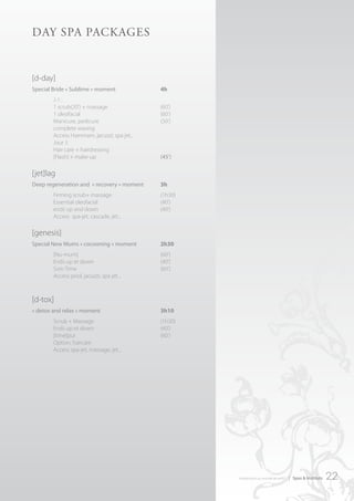 dAy SPA PAckAgeS


[d-day]
Special Bride « Sublime » moment             4h
        J-1 :
        1 scrub(20’) + massage               (60’)
        1 oleofacial                         (60’)
        Manicure, pedicure                   (50’)
        complete waxing
        Access Hammam, jacuzzi, spa jet...
        Jour J:
        Hair care + hairdressing
        [Flash] + make-up                    (45’)

[jet]lag
Deep regeneration and « recovery » moment    3h
        Firming scrub+ massage               (1h30)
        Essential oleofacial                 (40’)
        ends up and down                     (40’)
        Access spa-jet, cascade, jet...

[genesis]
Special New Mums « cocooning » moment        2h30
        [Nu-mum]                             (60’)
        Ends up et down                      (40’)
        Soin Time                            (60’)
        Access pool, jacuzzi, spa jet...



[d-tox]
« detox and relax » moment                   3h10
        Scrub + Massage                      (1h30)
        Ends up et down                      (40’)
        [time]pur                            (60’)
        Option: haircare
        Access spa-jet, massage, jet...




                                                      introduction au monde de ar457   | Spas & Instituts   22
 