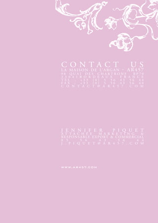 contAct                                     uS
L A M A I S o n d e L’ A r g A n       - Ar457
98 QuAI deS cHArtronS                         bP70
3 3 0 4 1 b o r d e A u x F r              A n c e
teL : +33 (0) 5 56 43                       56 44
FAx : +33 (0) 5 56 43                       56 40
c o n t A c t @ A r 4 5 7 .                 c o M




j e n n I F e r                 P I Q u e t
A t t A c H é e            M A r k e t I n g       &
r e S P o n S A b L e e x P o rt & c o M M e rc I A L
0 5           5 6          4 3      5 6        4 4
j . P I Q u e t @ A r 4 5 7 . c o M




w w w. a r 4 57. c oM
 
