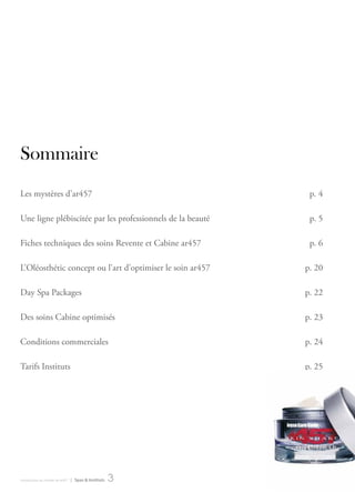 Sommaire
Les mystères d’ar457                                         p. 4

une ligne plébiscitée par les professionnels de la beauté    p. 5

Fiches techniques des soins revente et cabine ar457          p. 6

L’oléosthétic concept ou l’art d’optimiser le soin ar457    p. 20

day Spa Packages                                            p. 22

des soins cabine optimisés                                  p. 23

conditions commerciales                                     p. 24

tarifs Instituts                                            p. 25




introduction au monde de ar457   | Spas & Instituts   3
 