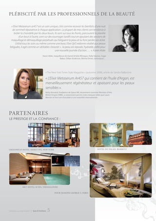 PLébIScIté PAr LeS ProFeSSIonneLS de LA beAuté

  « Elixir Metaserum ar457 est un soin unique, c’est comme recevoir les bienfaits d’une nuit
   de sommeil réparatrice à chaque application. La plupart de mes clients ont tendance à
     brûler la chandelle par les deux bouts. Ils sont sur tous les fronts, parcourent la planète
           d’un bout à l’autre, sont sur des tournages tardifs tout en ajoutant des sessions de
  maquillage et démaquillage perpétuels qui fatiguent la peau et lui font perdre son éclat.
       Utilisé tous les soirs ou même comme une base, Elixir [lyf ] redonne vitalité aux peaux
 fatiguées, il agit comme un véritable « booster » ; la peau est reposée, hydratée, prête pour
                                               une nouvelle journée d’action…. ». Karen Alder
                                               Karen Alder, maquilleuse de Dannii & Kylie Minogue, Holly Valance, Sugar
                                                                  Babes, Gillian Anderson, Minnie Driver, Jamiroquai.... .




                                                  « The New York Times Style Magazine » (automne 2008), article de Sandra Ballantine.

                                                  « L’Elixir Metaserum Ar457 qui contient de l’huile d’Argan, est
                                                  merveilleusement régénérateur et apaisant pour les peaux
                                                  sensibles ».
                                                  Nicky Kinnaird, fondatrice de Space NK, récemment nommée Member of the
                                                  British Empire (MBE), a notamment permis à des marques telles que Laura
                                                  Mercier et Eve Lom d’accéder à une notoriété internationale.




PArtenAIreS
le prestige et la confiance :




greenwIcH HoteL SHIbuI SPA, new york                                                                           HoteL du PALAIS, bIArrItZ




                   Met HoteL M’SPA, tHeSSALonIkI

                                                             Four SeASonS george V, PArIS




introduction au monde de ar457   | Spas & Instituts   5
 