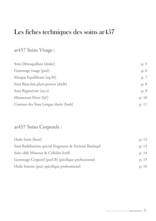 Les fiches techniques des soins ar457

ar457 Soins Visage :

Soin démaquillant [dmkr]                                                                                   p. 5
gommage visage [peel]                                                                                      p. 6
Masque equilibrant [eq-M]                                                                                  p. 7
Soin bien-être pluri-protect [dwlb]                                                                        p. 8
Soin régénérant [ny-t]                                                                                     p. 9
Metaserum elixir [lyf ]                                                                                  p. 10
contour des yeux Longue durée [look]                                                                     p. 11




ar457 Soins corporels :

Huile Satin [hcor]                                                                                       p. 12
Soin redéfinition spécial Vergetures & Fermeté IbackupI                                                  p. 13
Soin ciblé Minceur & cellulite IctrlI                                                                    p. 14
gommage corporel [peel-b] spécifique professionnel                                                       p. 15
Huile Intense (pur) spécifique professionnel                                                             p. 16




                                                          introduction au monde de ar457   | Spas & Instituts   6
 