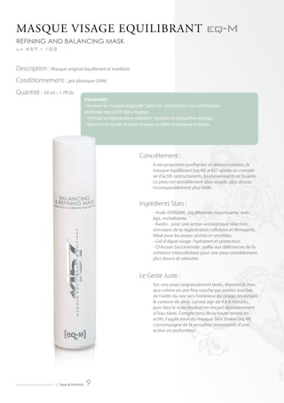 MASQue VISAge eQuILIbrAnt eq-M
refining and balancing masK
Lv 457 – 103


Description : Masque original équilibrant et matifiant
Conditionnement : pot plastique (SAN)
Quantité : 50 ml – 1.7fl.Oz
                                                      L’essentiel :
                                                      - Texture du masque originale “petit lait” permettant une pénétration
                                                      profonde des actifs dans la peau.
                                                      - Stimule la régénération cellulaire, hydrate et rééquilibre la peau.
                                                      - Resserre les pores et laisse la peau purifiée lumineuse et lissée.




                                                                                 Concrètement :
                                                                                        A ses propriétés purifiantes et désincrustantes, le
                                                                                        masque équilibrant [eq-M] ar457 ajoute un comple-
                                                                                        xe d’actifs restructurants, biodynamisants et lissants.
                                                                                        La peau est sensiblement plus souple, plus douce,
                                                                                        incomparablement plus belle.


                                                                                 Ingrédients Stars :
                                                                                        - Huile d’ARGAN : équilibrante, nourrissante, anti-
                                                                                        âge, revitalisante.
                                                                                        - Kaolin : pour une action antiseptique sélective,
                                                                                        stimulant de la régénération cellulaire et filmogène.
                                                                                        Idéal pour les peaux sèches et sensibles.
                                                                                        - Gel d’algue rouge : hydratant et protecteur.
                                                                                        - Chitosan Succinamide : pallie aux déficiences de la
                                                                                        cohésion intercellulaire pour une peau sensiblement
                                                                                        plus douce et veloutée.


                                                                                 Le Geste Juste :
                                                                                        Sur une peau soigneusement lavée, déposez le mas-
                                                                                        que-crème en une fine couche par petites touches
                                                                                        de l’arête du nez vers l’extérieur du visage, en évitant
                                                                                        le contour de yeux. Laissez agir de 4 à 8 minutes,
                                                                                        puis ôtez le voile résiduel en rinçant abondamment
                                                                                        à l’eau tiède. Compte tenu de sa haute teneur en
                                                                                        actifs, l’application du masque Skin Shaker [eq-M]
                                                                                        s’accompagne de la sensation instantanée d’une
                                                                                        action en profondeur.




introduction au monde de ar457   | Spas & Instituts   9
 