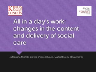All in a day's work:
changes in the content
and delivery of social
care
Jo Moriarty, Michelle Cornes, Shereen Hussein, Martin Stevens, Jill Manthorpe
 