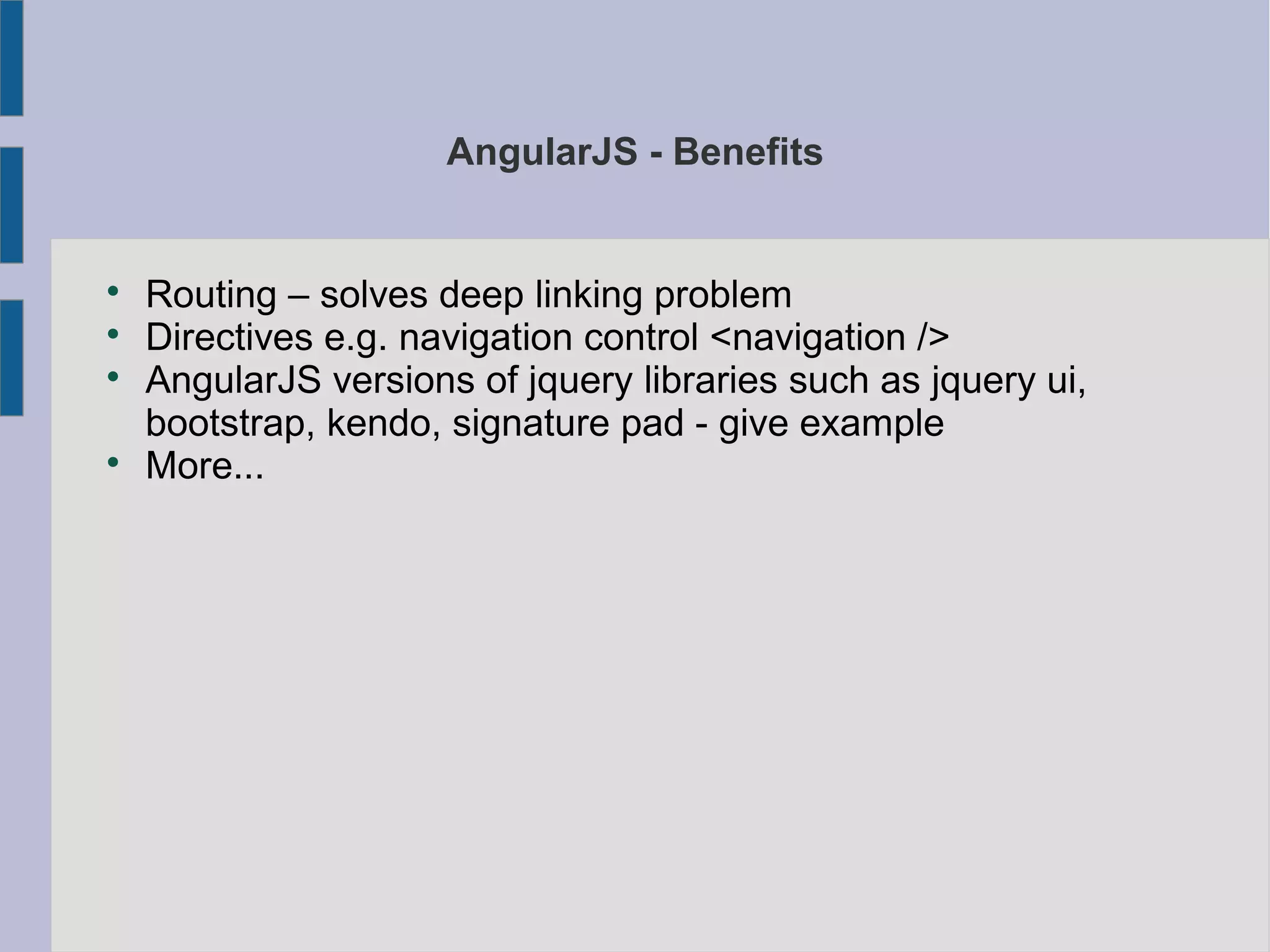 AngularJS - Benefits

Routing – solves deep linking problem

Directives e.g. navigation control <navigation />

AngularJS versions of jquery libraries such as jquery ui,
bootstrap, kendo, signature pad - give example

More...
 