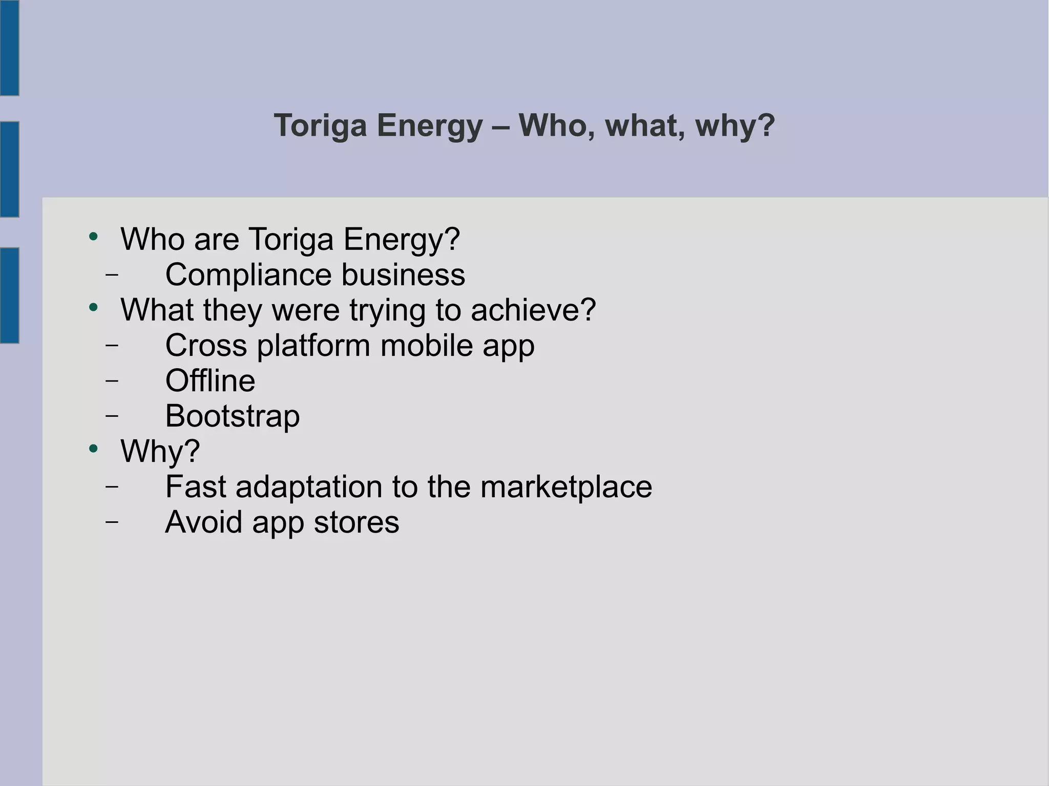 Toriga Energy – Who, what, why?

Who are Toriga Energy?
− Compliance business

What they were trying to achieve?
− Cross platform mobile app
− Offline
− Bootstrap

Why?
− Fast adaptation to the marketplace
− Avoid app stores
 