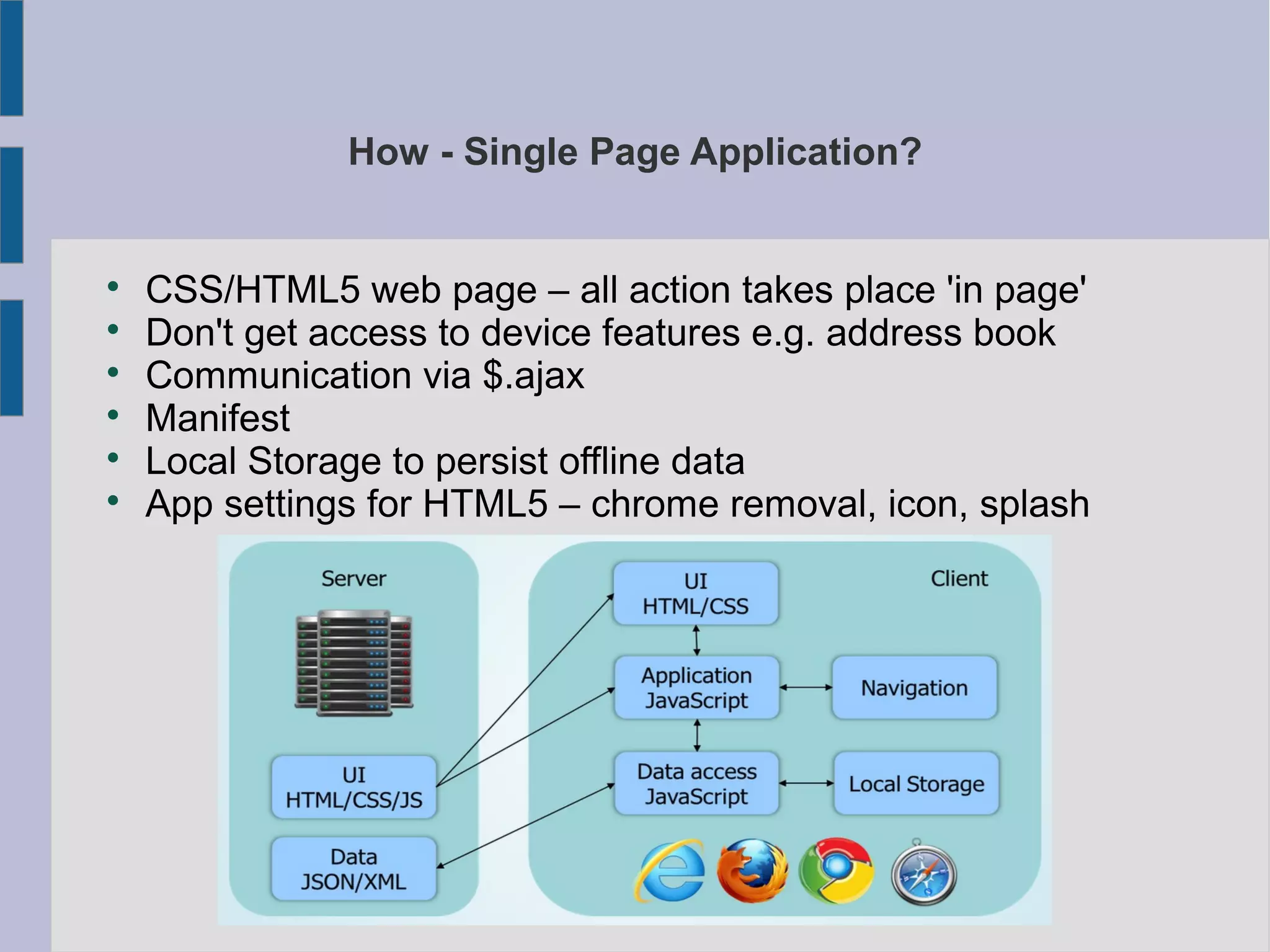 How - Single Page Application?

CSS/HTML5 web page – all action takes place 'in page'

Don't get access to device features e.g. address book

Communication via $.ajax

Manifest

Local Storage to persist offline data

App settings for HTML5 – chrome removal, icon, splash
 