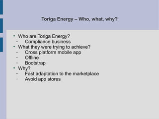 Toriga Energy – Who, what, why?

Who are Toriga Energy?
− Compliance business

What they were trying to achieve?
− Cross platform mobile app
− Offline
− Bootstrap

Why?
− Fast adaptation to the marketplace
− Avoid app stores
 