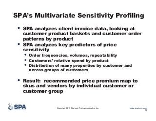 SPA’s Multivariate Sensitivity Profiling

•  SPA analyzes client invoice data, looking at
• 

customer product baskets and customer order
patterns by product
SPA analyzes key predictors of price
sensitivity

•  Order frequencies, volumes, repeatability
•  Customers’ relative spend by product
•  Distribution of many properties by customer and
across groups of customers

•  Result:

recommended price premium map to
skus and vendors by individual customer or
customer group

Copyright 2013 Strategic Pricing Associates, Inc.

strategicpricing.com
18

 