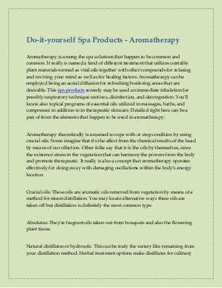 Do-it-yourself Spa Products - Aromatherapy
Aromatherapy is among the spa solutions that happen to be common and
common. It really is named a kind of different treatment that utilizes unstable
plant materials termed as vital oils together with other compounds for relaxing
and reviving your mind as well as for healing factors. Aromatherapy can be
employed being an aerial diffusion for refreshing bordering areas that are
desirable. This spa products remedy may be used an immediate inhalation for
possibly respiratory technique motives, disinfection, and decongestion. You'll
locate also topical programs of essential oils utilized in massages, baths, and
compresses in addition to in therapeutic skincare. Detailed right here can be a
pair of from the elements that happen to be used in aromatherapy:
Aromatherapy theoretically is assumed to cope with or stop condition by using
crucial oils. Some imagine that it's the affect from the chemical results of the head
by means of our olfaction. Other folks say that it is the oils by themselves, since
the existence stress in the vegetation that can harmony the powers from the body
and promote therapeutic. It really is also a concept that aromatherapy operates
effectively for doing away with damaging oscillations within the body's energy
location.
Crucial oils: These oils are aromatic oils removed from vegetation by means of a
method for steam distillation. You may locate alternative ways these oils are
taken off but distillation is definitely the most common type.
Absolutes: They're fragrant oils taken out from bouquets and also the flowering
plant tissue.
Natural distillates or hydrosols: This can be truly the watery like remaining from
your distillation method. Herbal treatment options make distillates for culinary
 