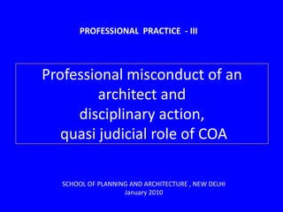 PROFESSIONAL  PRACTICE  - III,[object Object],Professional misconduct of an architect and disciplinary action,  quasi judicial role of COA,[object Object],SCHOOL OF PLANNING AND ARCHITECTURE , NEW DELHI ,[object Object],January 2010 ,[object Object]