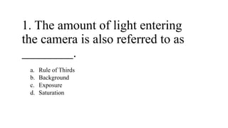 1. The amount of light entering
the camera is also referred to as
.
a. Rule of Thirds
b. Background
c. Exposure
d. Saturation
 