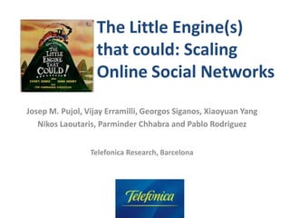 ACM/SIGCOMM 2010 – New Delhi, India
The Little Engine(s)
that could: Scaling
Online Social Networks
Josep M. Pujol, Vijay Erramilli, Georgos Siganos, Xiaoyuan Yang
Nikos Laoutaris, Parminder Chhabra and Pablo Rodriguez
Telefonica Research, Barcelona
 